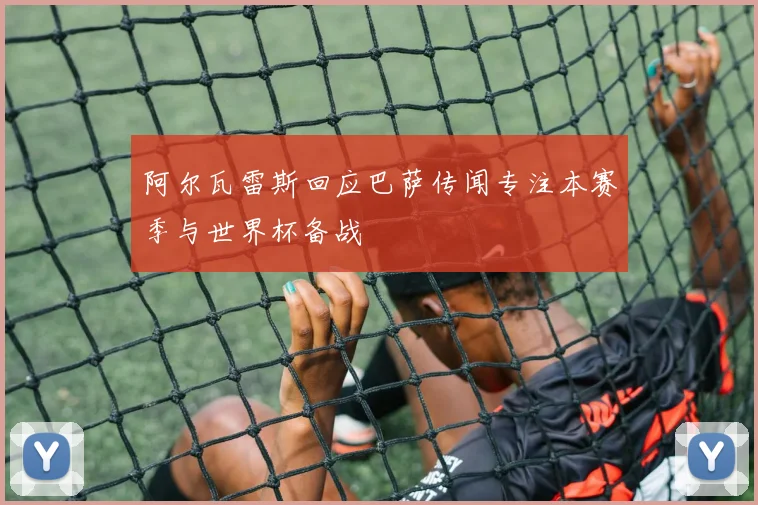 阿尔瓦雷斯回应巴萨传闻专注本赛季与世界杯备战
