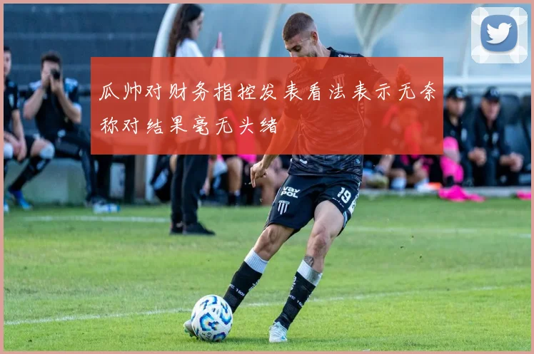 瓜帅对财务指控发表看法表示无奈称对结果毫无头绪