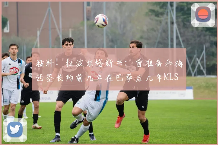 猛料！拉波尔塔新书：曾准备和梅西签长约前几年在巴萨后几年MLS