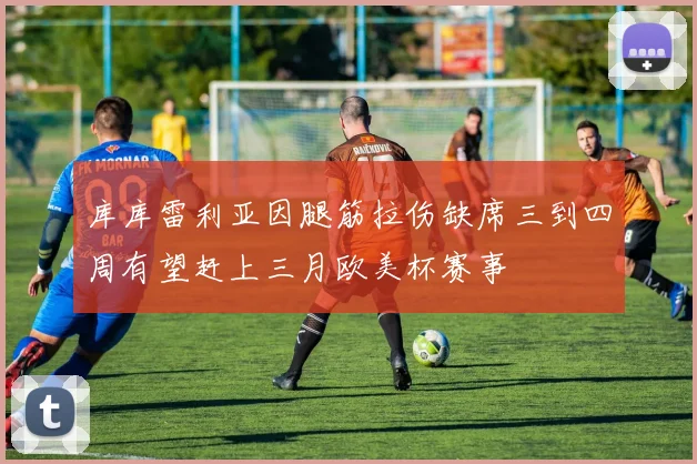 库库雷利亚因腿筋拉伤缺席三到四周有望赶上三月欧美杯赛事