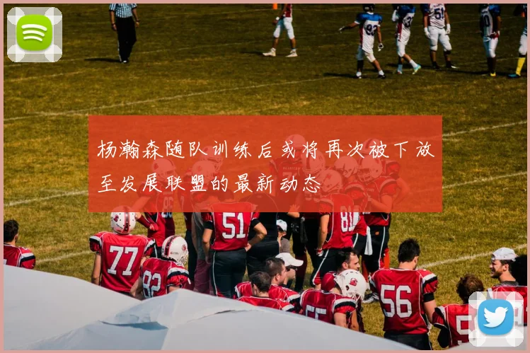 杨瀚森随队训练后或将再次被下放至发展联盟的最新动态