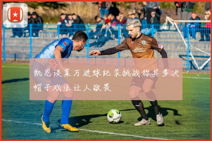 凯恩谈莱万进球纪录挑战称其多次帽子戏法让人敬畏