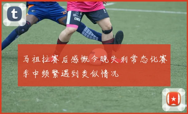马祖拉赛后感慨今晚失利常态化赛季中频繁遇到类似情况
