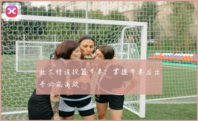 杜兰特谈投篮节奏：掌握节奏后出手必定高效
