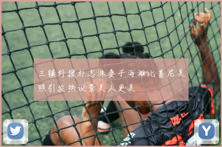 三镇外援朴志洙妻子海滩比基尼美照引发热议景美人更美