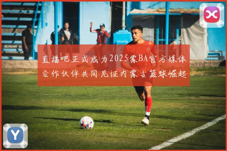 直播吧正式成为2025蒙BA官方媒体合作伙伴共同见证内蒙古篮球崛起新高峰