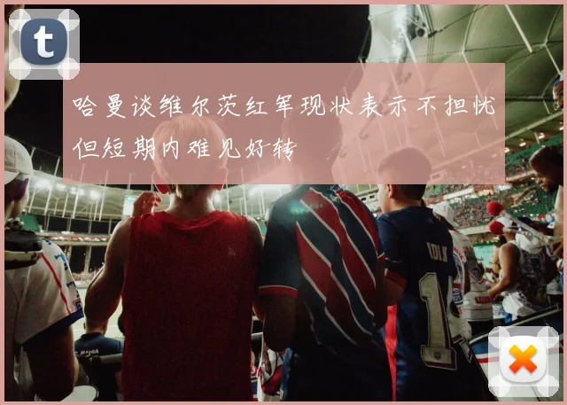 哈曼谈维尔茨红军现状表示不担忧但短期内难见好转