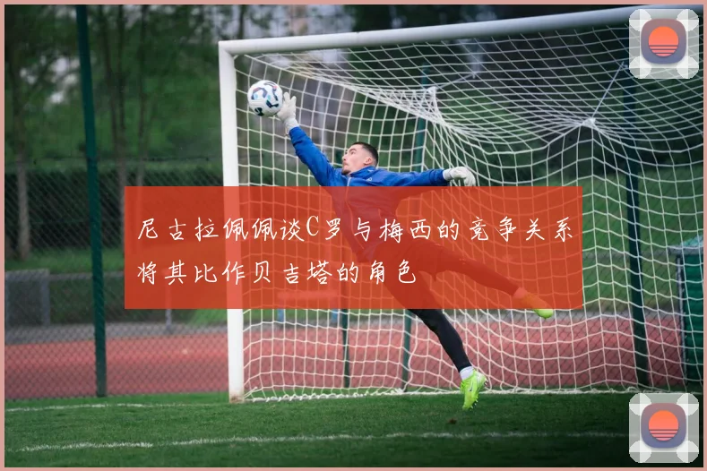 尼古拉佩佩谈C罗与梅西的竞争关系将其比作贝吉塔的角色
