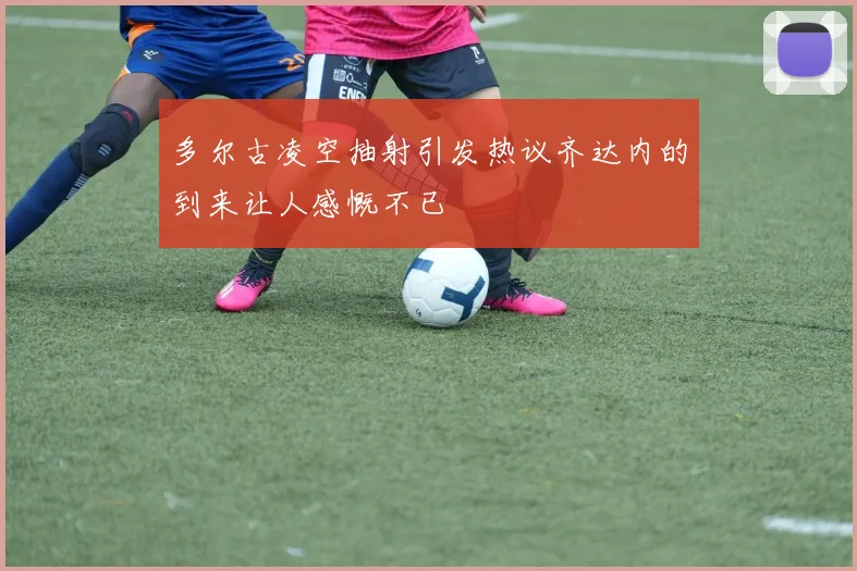 多尔古凌空抽射引发热议齐达内的到来让人感慨不已