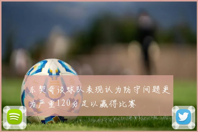 东契奇谈球队表现认为防守问题更为严重120分足以赢得比赛