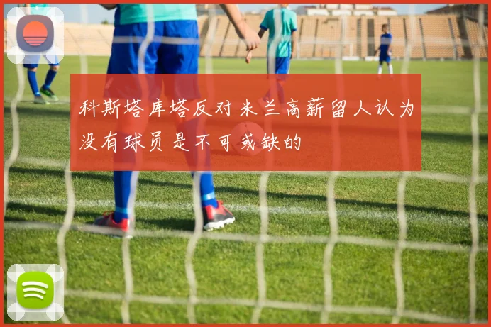 科斯塔库塔反对米兰高薪留人认为没有球员是不可或缺的