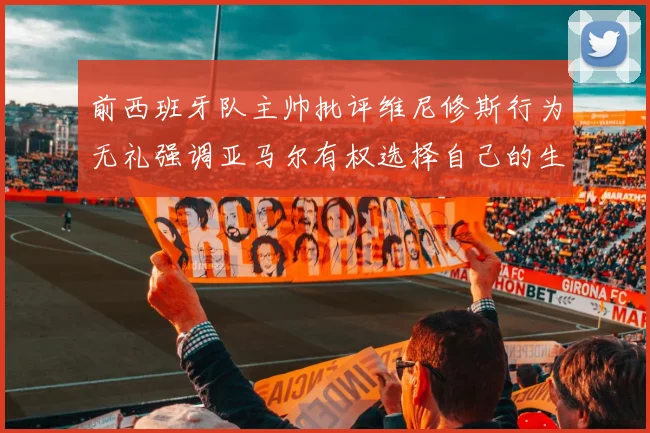 前西班牙队主帅批评维尼修斯行为无礼强调亚马尔有权选择自己的生活方式